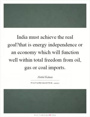 India must achieve the real goal?that is energy independence or an economy which will function well within total freedom from oil, gas or coal imports Picture Quote #1