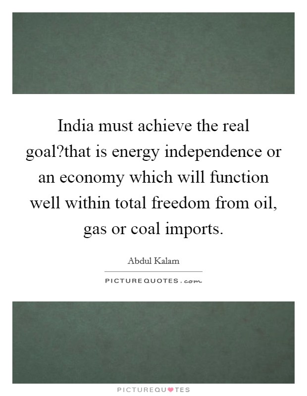 India must achieve the real goal?that is energy independence or an economy which will function well within total freedom from oil, gas or coal imports. Picture Quote #1