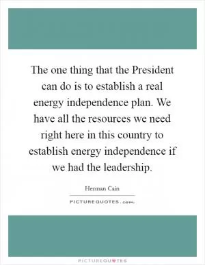 The one thing that the President can do is to establish a real energy independence plan. We have all the resources we need right here in this country to establish energy independence if we had the leadership Picture Quote #1