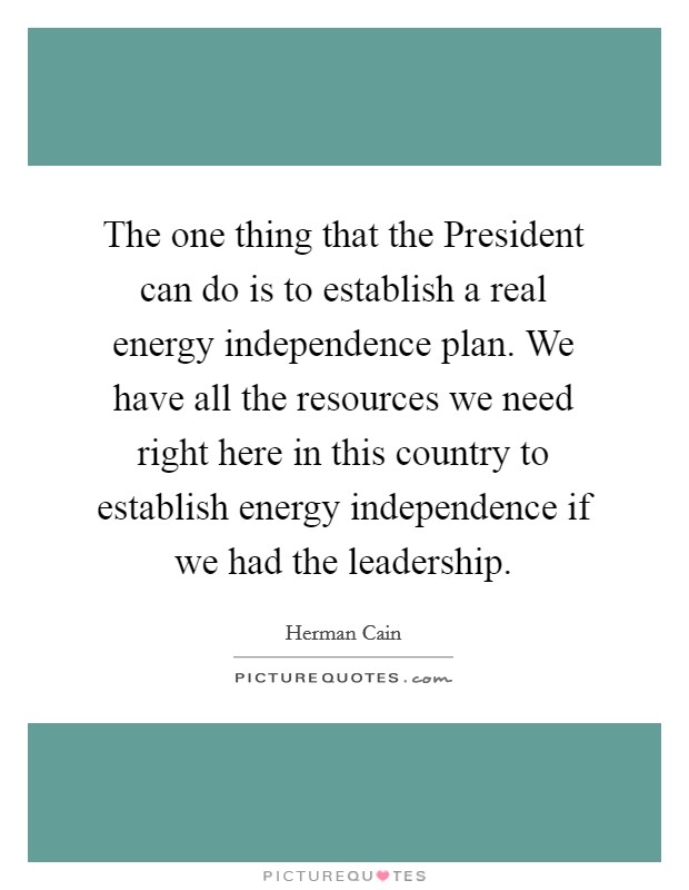 The one thing that the President can do is to establish a real energy independence plan. We have all the resources we need right here in this country to establish energy independence if we had the leadership. Picture Quote #1