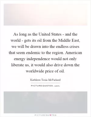 As long as the United States - and the world - gets its oil from the Middle East, we will be drawn into the endless crises that seem endemic to the region. American energy independence would not only liberate us, it would also drive down the worldwide price of oil Picture Quote #1
