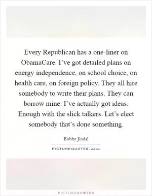 Every Republican has a one-liner on ObamaCare. I’ve got detailed plans on energy independence, on school choice, on health care, on foreign policy. They all hire somebody to write their plans. They can borrow mine. I’ve actually got ideas. Enough with the slick talkers. Let’s elect somebody that’s done something Picture Quote #1