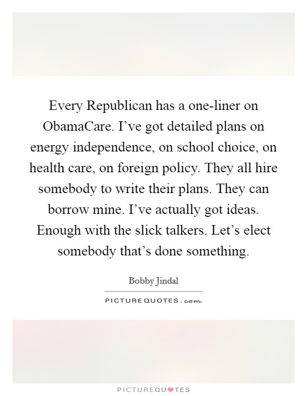 Every Republican has a one-liner on ObamaCare. I've got detailed plans on energy independence, on school choice, on health care, on foreign policy. They all hire somebody to write their plans. They can borrow mine. I've actually got ideas. Enough with the slick talkers. Let's elect somebody that's done something. Picture Quote #1