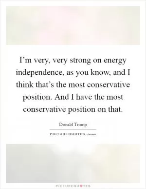 I’m very, very strong on energy independence, as you know, and I think that’s the most conservative position. And I have the most conservative position on that Picture Quote #1