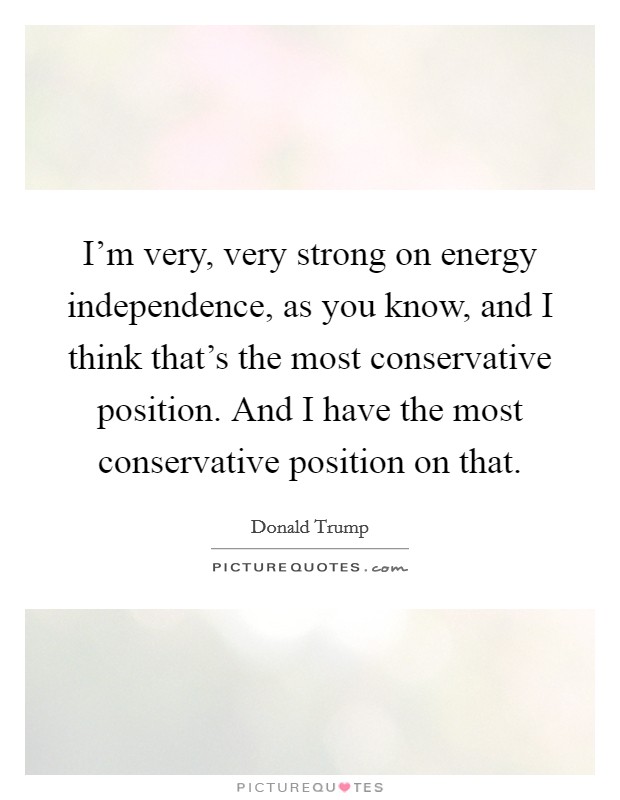 I'm very, very strong on energy independence, as you know, and I think that's the most conservative position. And I have the most conservative position on that. Picture Quote #1