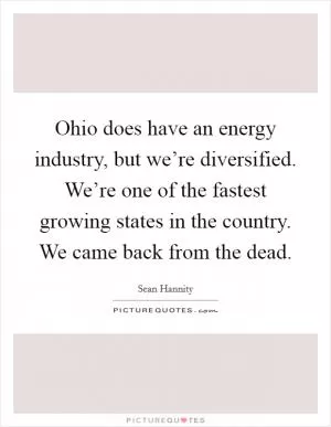 Ohio does have an energy industry, but we’re diversified. We’re one of the fastest growing states in the country. We came back from the dead Picture Quote #1