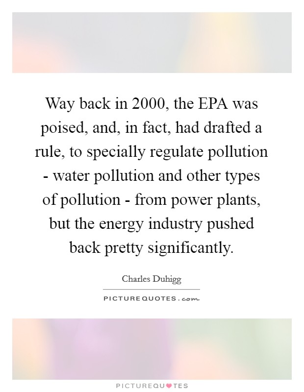 Way back in 2000, the EPA was poised, and, in fact, had drafted a rule, to specially regulate pollution - water pollution and other types of pollution - from power plants, but the energy industry pushed back pretty significantly. Picture Quote #1