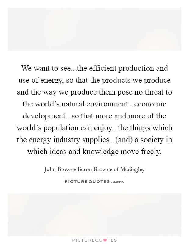 We want to see...the efficient production and use of energy, so that the products we produce and the way we produce them pose no threat to the world's natural environment...economic development...so that more and more of the world's population can enjoy...the things which the energy industry supplies...(and) a society in which ideas and knowledge move freely. Picture Quote #1