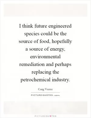 I think future engineered species could be the source of food, hopefully a source of energy, environmental remediation and perhaps replacing the petrochemical industry Picture Quote #1