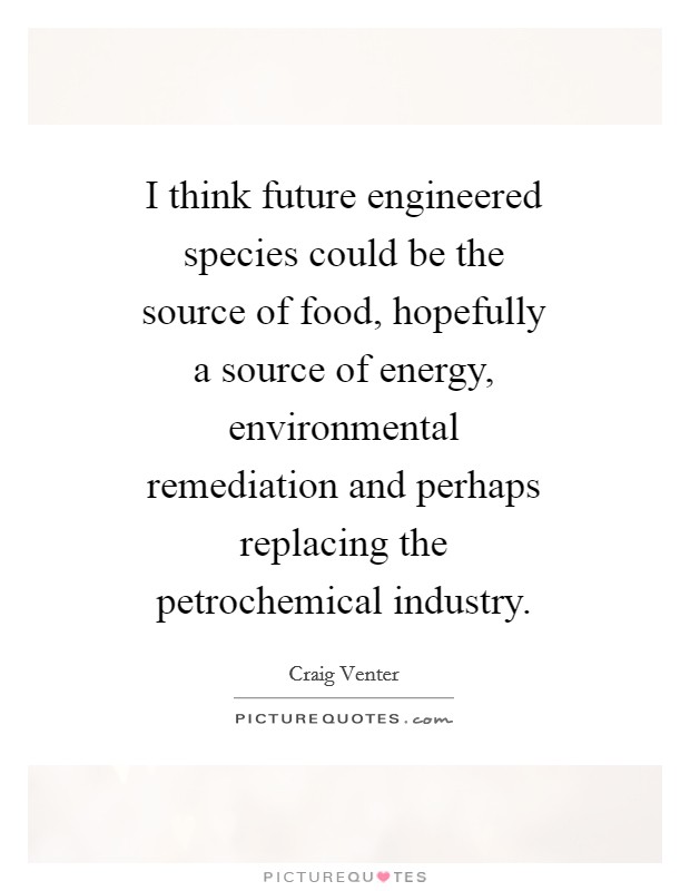 I think future engineered species could be the source of food, hopefully a source of energy, environmental remediation and perhaps replacing the petrochemical industry. Picture Quote #1