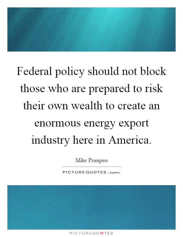 Federal policy should not block those who are prepared to risk their own wealth to create an enormous energy export industry here in America. Picture Quote #1