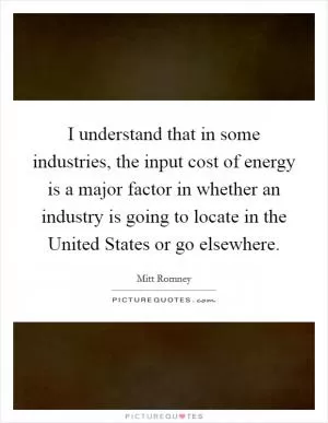 I understand that in some industries, the input cost of energy is a major factor in whether an industry is going to locate in the United States or go elsewhere Picture Quote #1