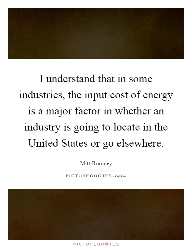 I understand that in some industries, the input cost of energy is a major factor in whether an industry is going to locate in the United States or go elsewhere. Picture Quote #1