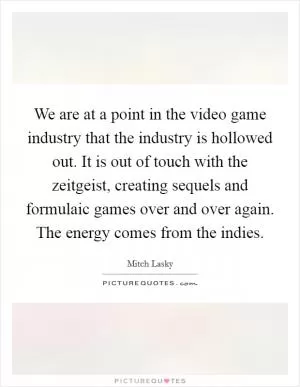 We are at a point in the video game industry that the industry is hollowed out. It is out of touch with the zeitgeist, creating sequels and formulaic games over and over again. The energy comes from the indies Picture Quote #1
