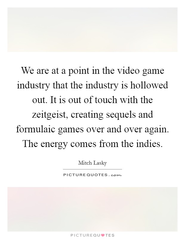 We are at a point in the video game industry that the industry is hollowed out. It is out of touch with the zeitgeist, creating sequels and formulaic games over and over again. The energy comes from the indies. Picture Quote #1