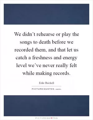 We didn’t rehearse or play the songs to death before we recorded them, and that let us catch a freshness and energy level we’ve never really felt while making records Picture Quote #1