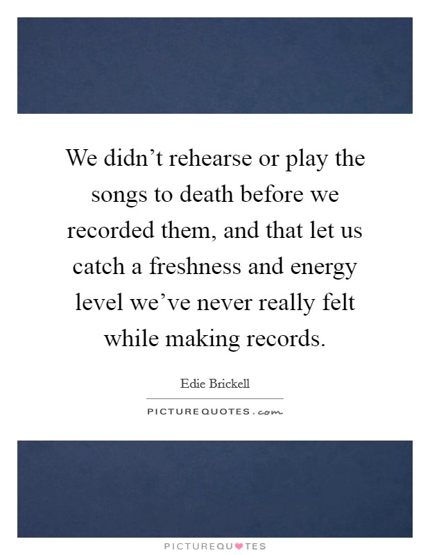 We didn't rehearse or play the songs to death before we recorded them, and that let us catch a freshness and energy level we've never really felt while making records. Picture Quote #1