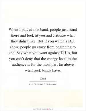 When I played in a band, people just stand there and look at you and criticize what they didn’t like. But if you watch a D.J. show, people go crazy from beginning to end. Say what you want against D.J.’s, but you can’t deny that the energy level in the audience is for the most part far above what rock bands have Picture Quote #1