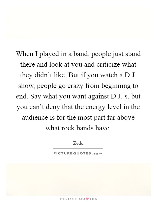 When I played in a band, people just stand there and look at you and criticize what they didn't like. But if you watch a D.J. show, people go crazy from beginning to end. Say what you want against D.J.'s, but you can't deny that the energy level in the audience is for the most part far above what rock bands have. Picture Quote #1
