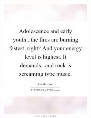 Adolescence and early youth...the fires are burning fastest, right? And your energy level is highest. It demands...and rock is screaming type music Picture Quote #1