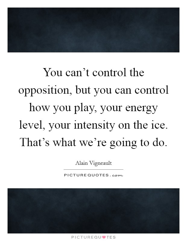 You can't control the opposition, but you can control how you play, your energy level, your intensity on the ice. That's what we're going to do. Picture Quote #1