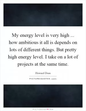 My energy level is very high ... how ambitious it all is depends on lots of different things. But pretty high energy level. I take on a lot of projects at the same time Picture Quote #1