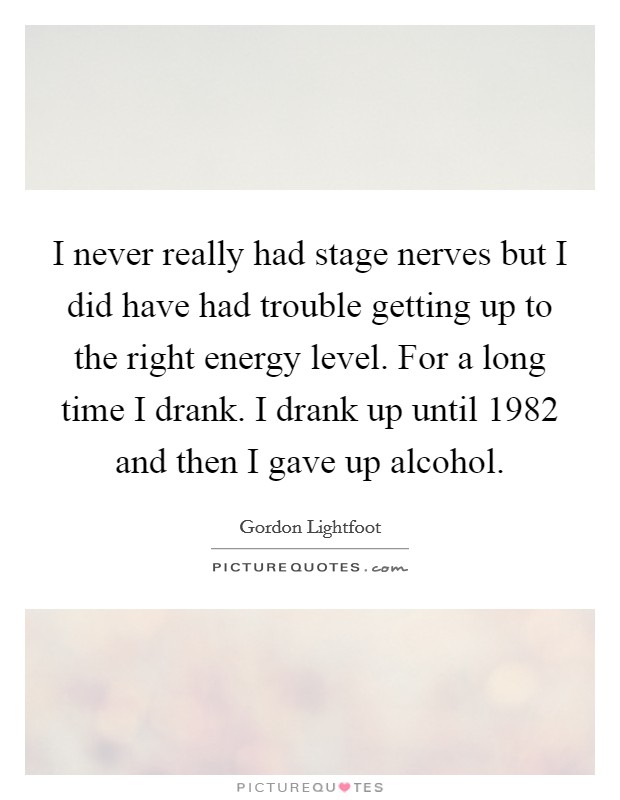 I never really had stage nerves but I did have had trouble getting up to the right energy level. For a long time I drank. I drank up until 1982 and then I gave up alcohol. Picture Quote #1