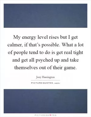 My energy level rises but I get calmer, if that’s possible. What a lot of people tend to do is get real tight and get all psyched up and take themselves out of their game Picture Quote #1