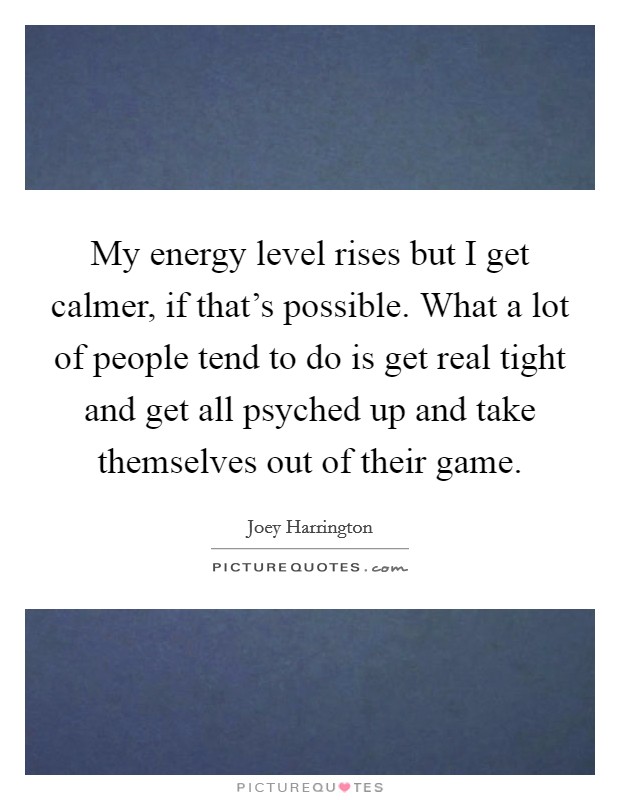 My energy level rises but I get calmer, if that's possible. What a lot of people tend to do is get real tight and get all psyched up and take themselves out of their game. Picture Quote #1