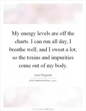 My energy levels are off the charts. I can run all day, I breathe well, and I sweat a lot, so the toxins and impurities come out of my body Picture Quote #1