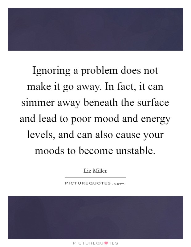 Ignoring a problem does not make it go away. In fact, it can simmer away beneath the surface and lead to poor mood and energy levels, and can also cause your moods to become unstable. Picture Quote #1