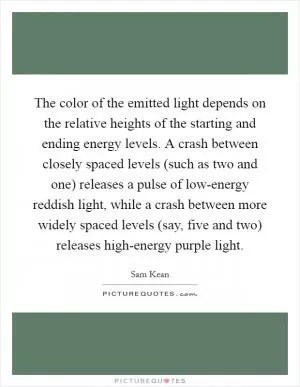The color of the emitted light depends on the relative heights of the starting and ending energy levels. A crash between closely spaced levels (such as two and one) releases a pulse of low-energy reddish light, while a crash between more widely spaced levels (say, five and two) releases high-energy purple light Picture Quote #1