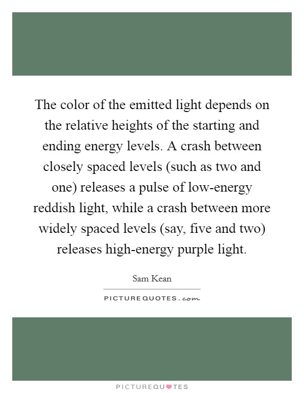 The color of the emitted light depends on the relative heights of the starting and ending energy levels. A crash between closely spaced levels (such as two and one) releases a pulse of low-energy reddish light, while a crash between more widely spaced levels (say, five and two) releases high-energy purple light. Picture Quote #1