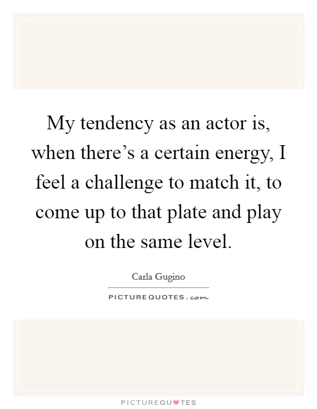 My tendency as an actor is, when there's a certain energy, I feel a challenge to match it, to come up to that plate and play on the same level. Picture Quote #1