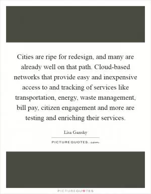 Cities are ripe for redesign, and many are already well on that path. Cloud-based networks that provide easy and inexpensive access to and tracking of services like transportation, energy, waste management, bill pay, citizen engagement and more are testing and enriching their services Picture Quote #1