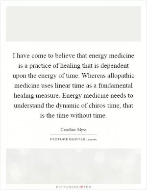 I have come to believe that energy medicine is a practice of healing that is dependent upon the energy of time. Whereas allopathic medicine uses linear time as a fundamental healing measure. Energy medicine needs to understand the dynamic of chiros time, that is the time without time Picture Quote #1