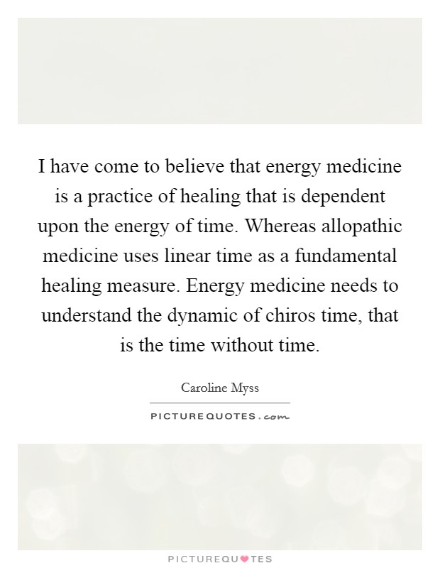I have come to believe that energy medicine is a practice of healing that is dependent upon the energy of time. Whereas allopathic medicine uses linear time as a fundamental healing measure. Energy medicine needs to understand the dynamic of chiros time, that is the time without time. Picture Quote #1