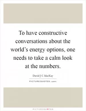 To have constructive conversations about the world’s energy options, one needs to take a calm look at the numbers Picture Quote #1