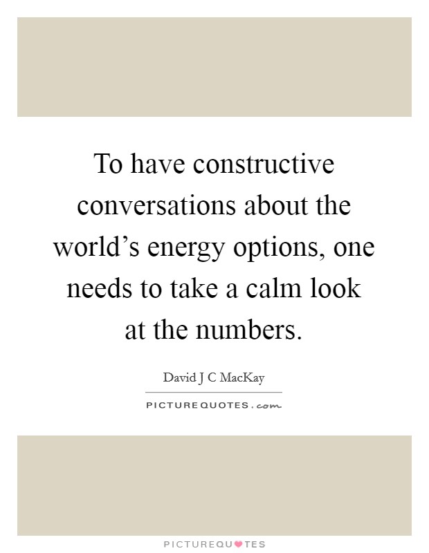 To have constructive conversations about the world's energy options, one needs to take a calm look at the numbers. Picture Quote #1
