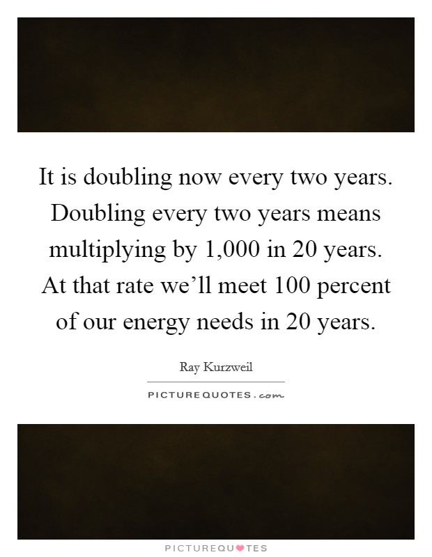 It is doubling now every two years. Doubling every two years means multiplying by 1,000 in 20 years. At that rate we'll meet 100 percent of our energy needs in 20 years. Picture Quote #1
