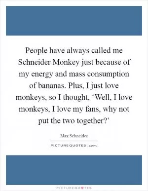 People have always called me Schneider Monkey just because of my energy and mass consumption of bananas. Plus, I just love monkeys, so I thought, ‘Well, I love monkeys, I love my fans, why not put the two together?’ Picture Quote #1