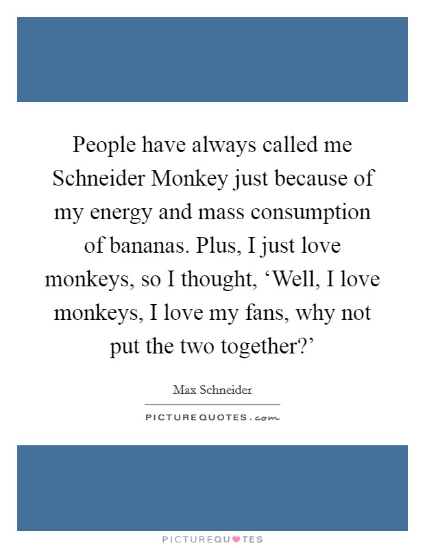 People have always called me Schneider Monkey just because of my energy and mass consumption of bananas. Plus, I just love monkeys, so I thought, ‘Well, I love monkeys, I love my fans, why not put the two together?' Picture Quote #1