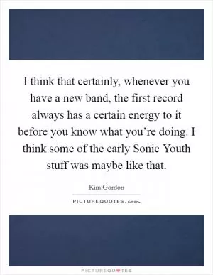 I think that certainly, whenever you have a new band, the first record always has a certain energy to it before you know what you’re doing. I think some of the early Sonic Youth stuff was maybe like that Picture Quote #1