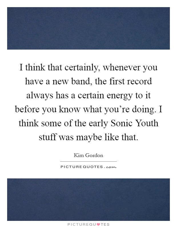 I think that certainly, whenever you have a new band, the first record always has a certain energy to it before you know what you're doing. I think some of the early Sonic Youth stuff was maybe like that. Picture Quote #1