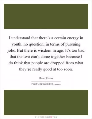 I understand that there’s a certain energy in youth, no question, in terms of pursuing jobs. But there is wisdom in age. It’s too bad that the two can’t come together because I do think that people are dropped from what they’re really good at too soon Picture Quote #1
