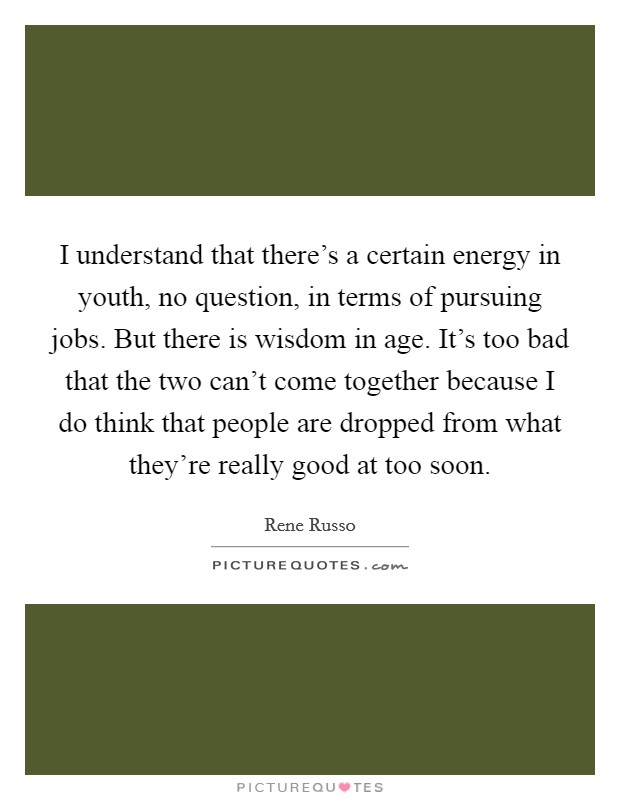 I understand that there's a certain energy in youth, no question, in terms of pursuing jobs. But there is wisdom in age. It's too bad that the two can't come together because I do think that people are dropped from what they're really good at too soon. Picture Quote #1