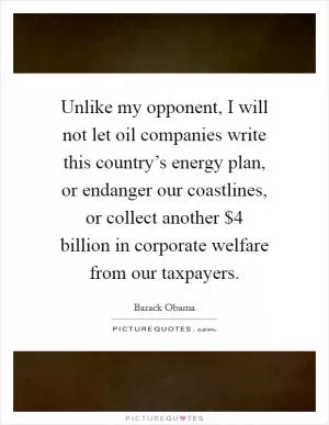 Unlike my opponent, I will not let oil companies write this country’s energy plan, or endanger our coastlines, or collect another $4 billion in corporate welfare from our taxpayers Picture Quote #1