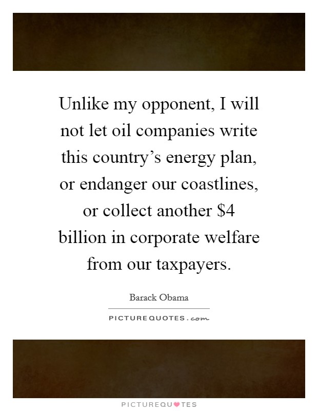 Unlike my opponent, I will not let oil companies write this country's energy plan, or endanger our coastlines, or collect another $4 billion in corporate welfare from our taxpayers. Picture Quote #1