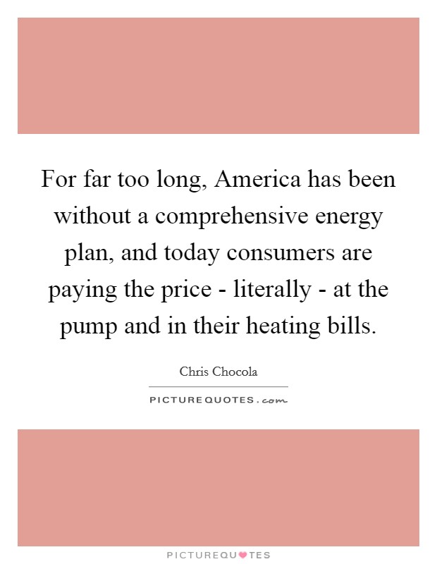 For far too long, America has been without a comprehensive energy plan, and today consumers are paying the price - literally - at the pump and in their heating bills. Picture Quote #1
