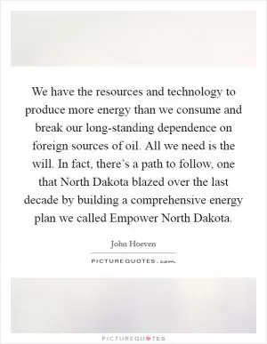 We have the resources and technology to produce more energy than we consume and break our long-standing dependence on foreign sources of oil. All we need is the will. In fact, there’s a path to follow, one that North Dakota blazed over the last decade by building a comprehensive energy plan we called Empower North Dakota Picture Quote #1